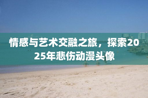 情感與藝術(shù)交融之旅，探索2025年悲傷動(dòng)漫頭像