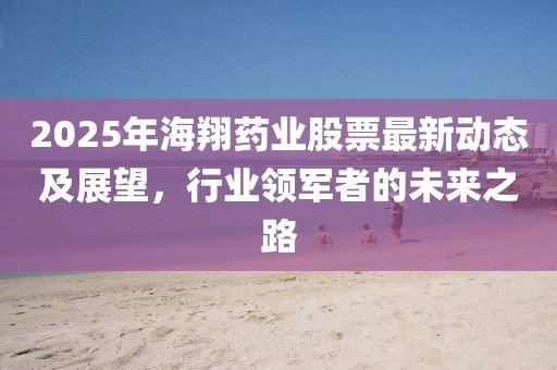 2025年海翔藥業(yè)股票最新動態(tài)及展望，行業(yè)領(lǐng)軍者的未來之路
