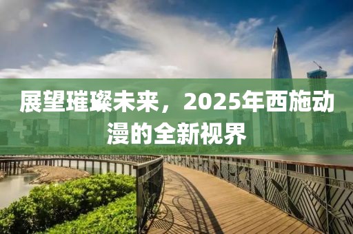 展望璀璨未來，2025年西施動漫的全新視界