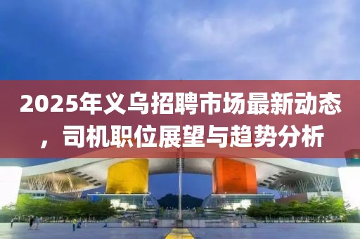 2025年義烏招聘市場(chǎng)最新動(dòng)態(tài)，司機(jī)職位展望與趨勢(shì)分析