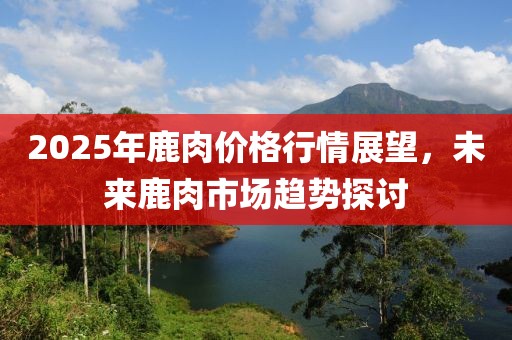 2025年鹿肉價格行情展望，未來鹿肉市場趨勢探討