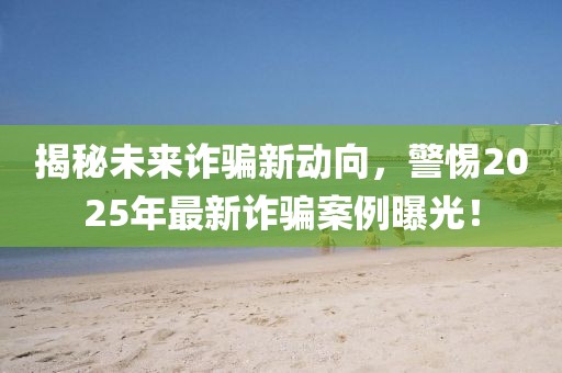 揭秘未來詐騙新動(dòng)向，警惕2025年最新詐騙案例曝光！