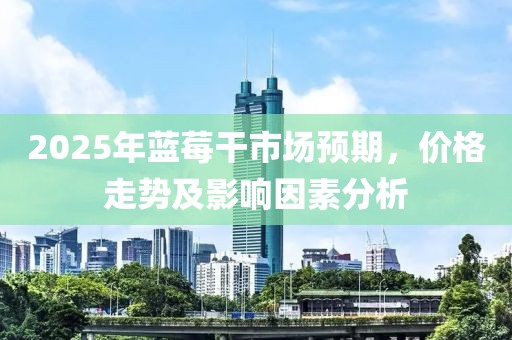 2025年藍(lán)莓干市場(chǎng)預(yù)期，價(jià)格走勢(shì)及影響因素分析