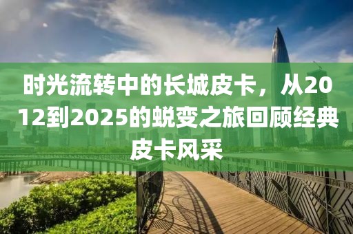 時光流轉(zhuǎn)中的長城皮卡，從2012到2025的蛻變之旅回顧經(jīng)典皮卡風(fēng)采