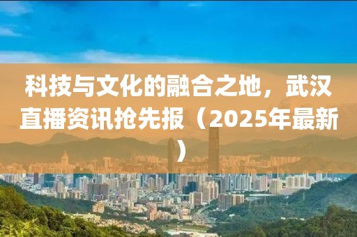 科技與文化的融合之地，武漢直播資訊搶先報（2025年最新）