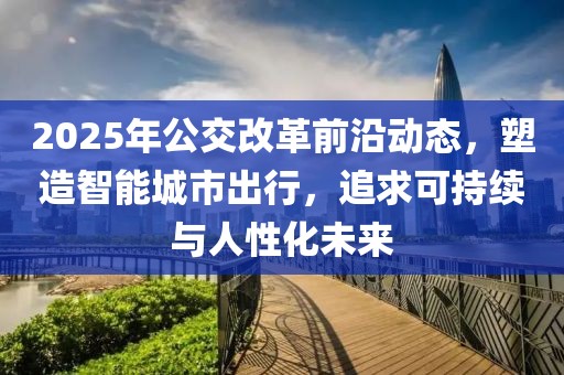 2025年公交改革前沿動態(tài)，塑造智能城市出行，追求可持續(xù)與人性化未來