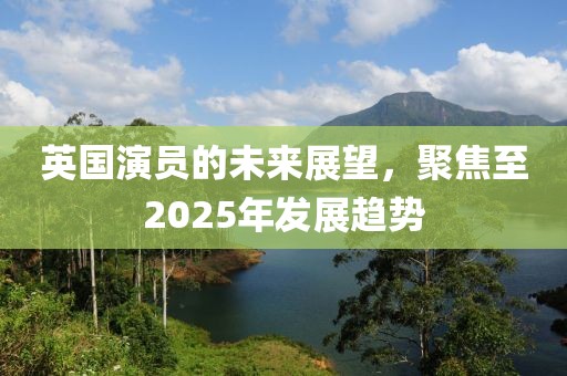 英國演員的未來展望，聚焦至2025年發(fā)展趨勢