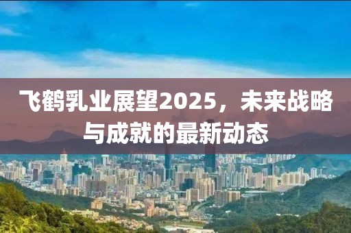 飛鶴乳業(yè)展望2025，未來戰(zhàn)略與成就的最新動(dòng)態(tài)