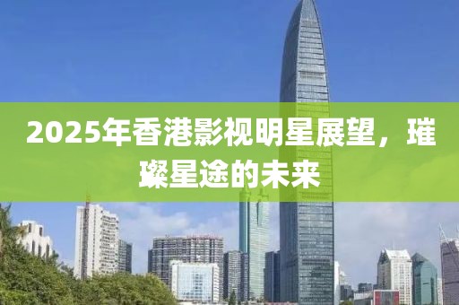 2025年香港影視明星展望，璀璨星途的未來(lái)