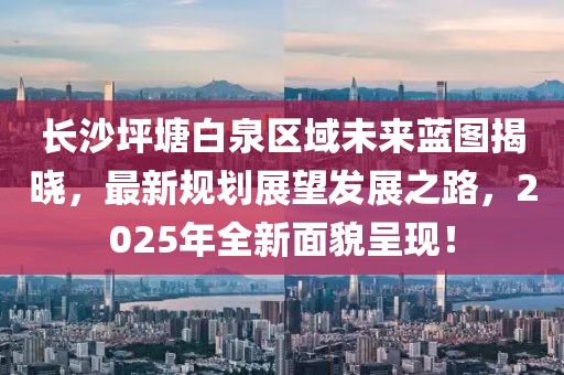 長沙坪塘白泉區(qū)域未來藍圖揭曉，最新規(guī)劃展望發(fā)展之路，2025年全新面貌呈現(xiàn)！