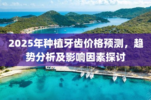 2025年種植牙齒價(jià)格預(yù)測(cè)，趨勢(shì)分析及影響因素探討
