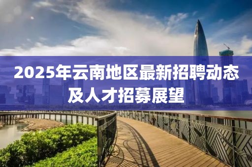 2025年云南地區(qū)最新招聘動(dòng)態(tài)及人才招募展望