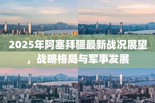 2025年阿塞拜疆最新戰(zhàn)況展望，戰(zhàn)略格局與軍事發(fā)展