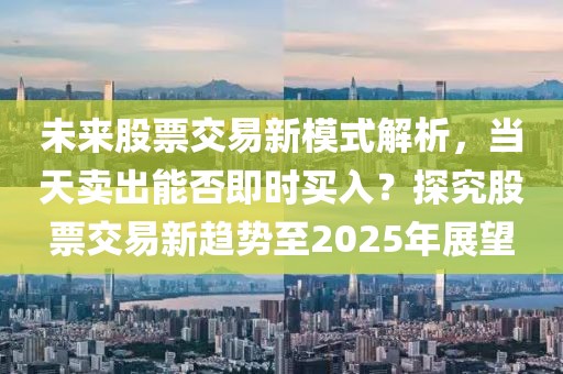 未來股票交易新模式解析，當(dāng)天賣出能否即時買入？探究股票交易新趨勢至2025年展望