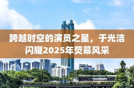 跨越時(shí)空的演員之星，于光潔閃耀2025年熒幕風(fēng)采