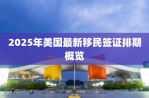 2025年美國(guó)最新移民簽證排期概覽