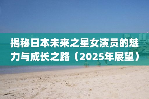揭秘日本未來之星女演員的魅力與成長之路（2025年展望）