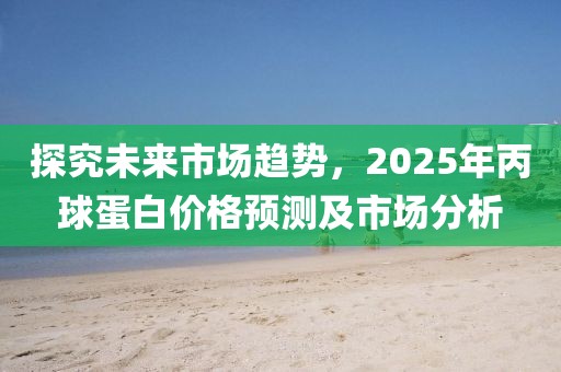 探究未來市場(chǎng)趨勢(shì)，2025年丙球蛋白價(jià)格預(yù)測(cè)及市場(chǎng)分析