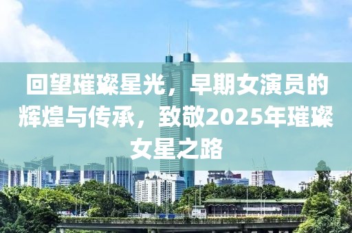 回望璀璨星光，早期女演員的輝煌與傳承，致敬2025年璀璨女星之路