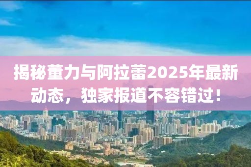 揭秘董力與阿拉蕾2025年最新動態(tài)，獨(dú)家報道不容錯過！