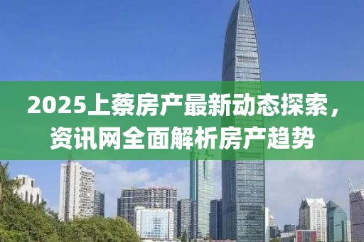 2025上蔡房產(chǎn)最新動態(tài)探索，資訊網(wǎng)全面解析房產(chǎn)趨勢