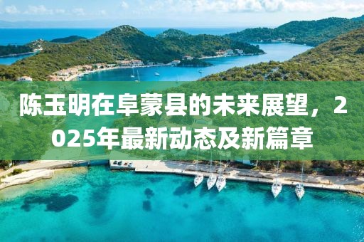 陳玉明在阜蒙縣的未來(lái)展望，2025年最新動(dòng)態(tài)及新篇章