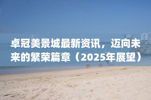 卓冠美景城最新資訊，邁向未來的繁榮篇章（2025年展望）