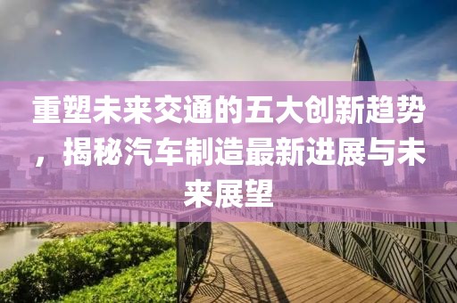 重塑未來交通的五大創(chuàng)新趨勢，揭秘汽車制造最新進(jìn)展與未來展望