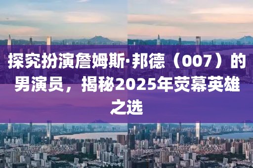 探究扮演詹姆斯·邦德（007）的男演員，揭秘2025年熒幕英雄之選