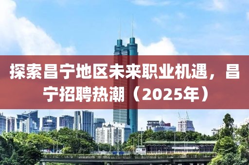 探索昌寧地區(qū)未來職業(yè)機(jī)遇，昌寧招聘熱潮（2025年）