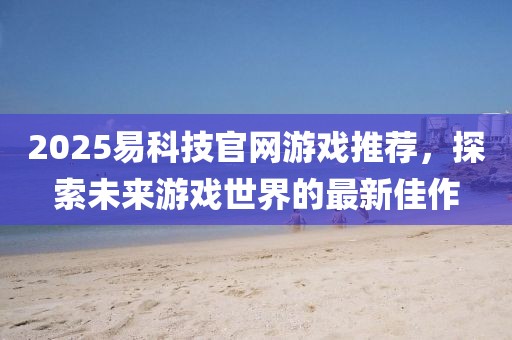 2025易科技官網(wǎng)游戲推薦，探索未來游戲世界的最新佳作