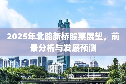 2025年北路新橋股票展望，前景分析與發(fā)展預測