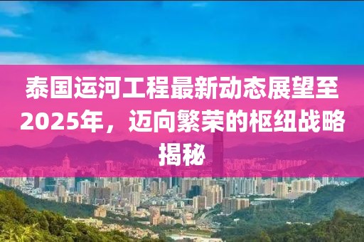 泰國運河工程最新動態(tài)展望至2025年，邁向繁榮的樞紐戰(zhàn)略揭秘