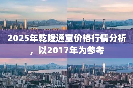 2025年乾隆通寶價格行情分析，以2017年為參考