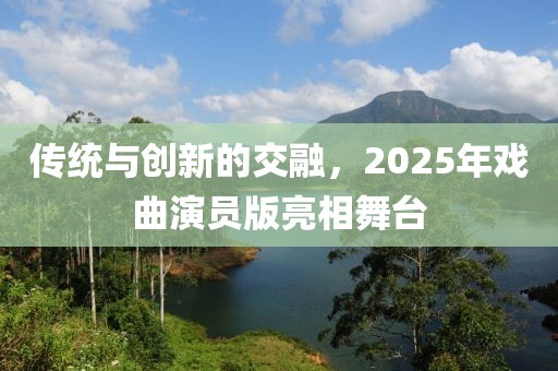 傳統(tǒng)與創(chuàng)新的交融，2025年戲曲演員版亮相舞臺