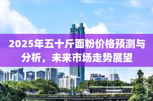 2025年五十斤面粉價格預(yù)測與分析，未來市場走勢展望