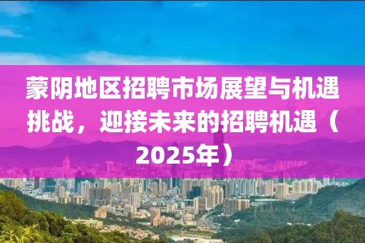 蒙陰地區(qū)招聘市場(chǎng)展望與機(jī)遇挑戰(zhàn)，迎接未來(lái)的招聘機(jī)遇（2025年）
