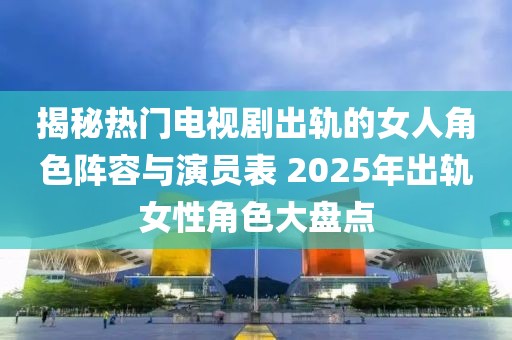 揭秘?zé)衢T(mén)電視劇出軌的女人角色陣容與演員表 2025年出軌女性角色大盤(pán)點(diǎn)