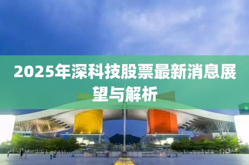 2025年深科技股票最新消息展望與解析