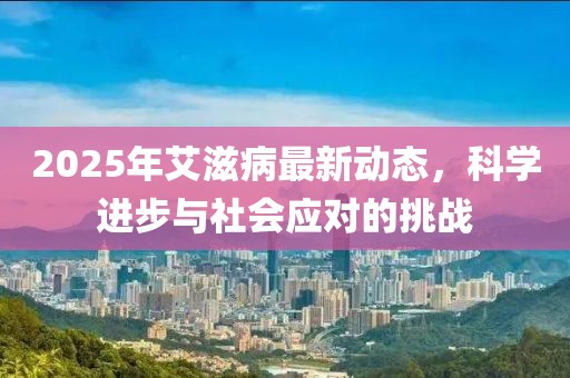 2025年艾滋病最新動態(tài)，科學(xué)進(jìn)步與社會應(yīng)對的挑戰(zhàn)