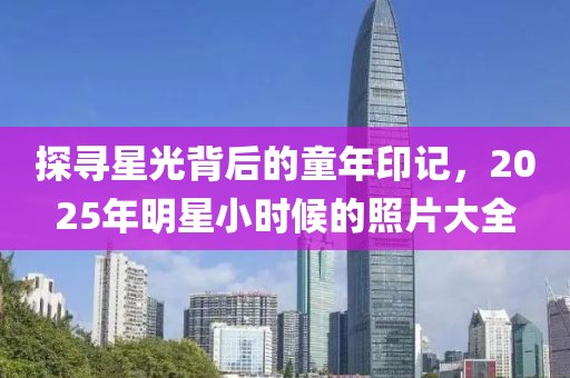 探尋星光背后的童年印記，2025年明星小時(shí)候的照片大全