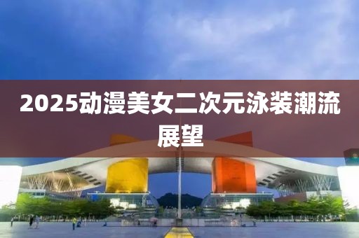 2025動漫美女二次元泳裝潮流展望