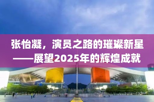 張怡凝，演員之路的璀璨新星——展望2025年的輝煌成就