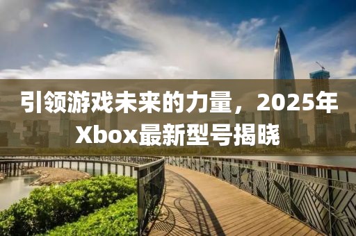 引領(lǐng)游戲未來的力量，2025年Xbox最新型號(hào)揭曉