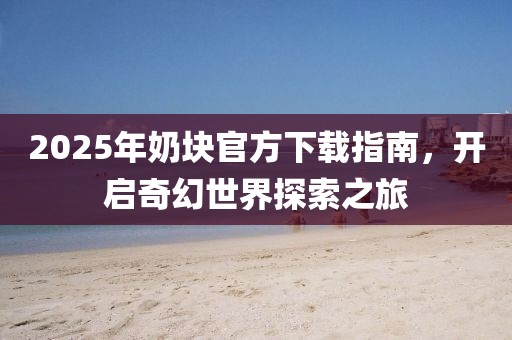 2025年奶塊官方下載指南，開啟奇幻世界探索之旅