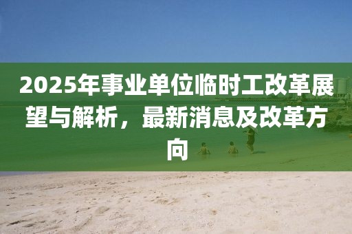 2025年事業(yè)單位臨時(shí)工改革展望與解析，最新消息及改革方向