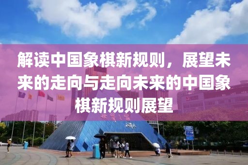 解讀中國象棋新規(guī)則，展望未來的走向與走向未來的中國象棋新規(guī)則展望