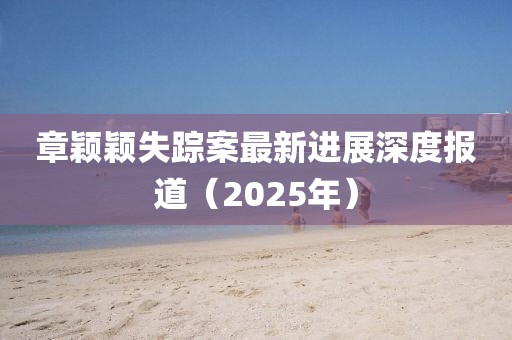 章穎穎失蹤案最新進(jìn)展深度報(bào)道（2025年）