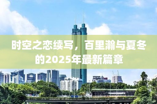 時(shí)空之戀續(xù)寫，百里瀚與夏冬的2025年最新篇章