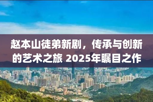 趙本山徒弟新劇，傳承與創(chuàng)新的藝術(shù)之旅 2025年矚目之作